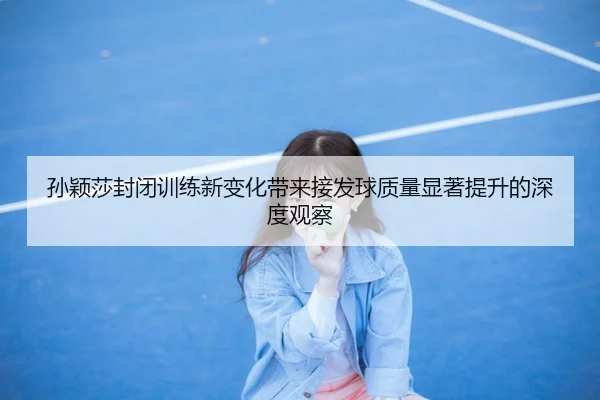 孙颖莎封闭训练新变化带来接发球质量显著提升的深度观察